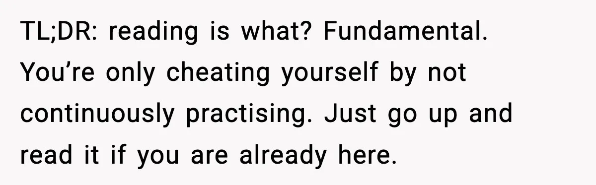 TL;DR: reading is what? Fundamental. You’re only cheating yourself by not continuously practising. Just go up and read it if you are already here.