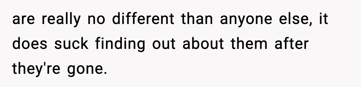 are really no different than anyone else, it does suck finding out about them after they're gone.