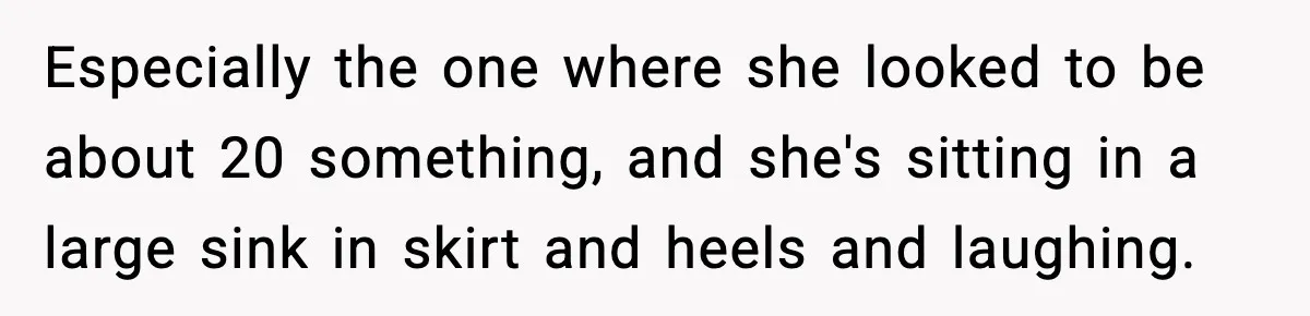 Especially the one where she looked to be about 20 something, and she's sitting in a large sink in skirt and heels and laughing.