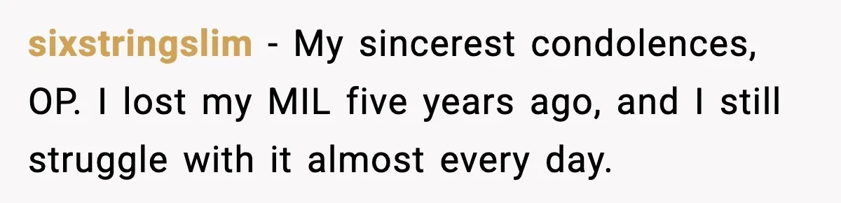 sixstringslim − My sincerest condolences, OP. I lost my MIL five years ago, and I still struggle with it almost every day.