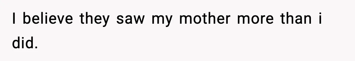 I believe they saw my mother more than i did.