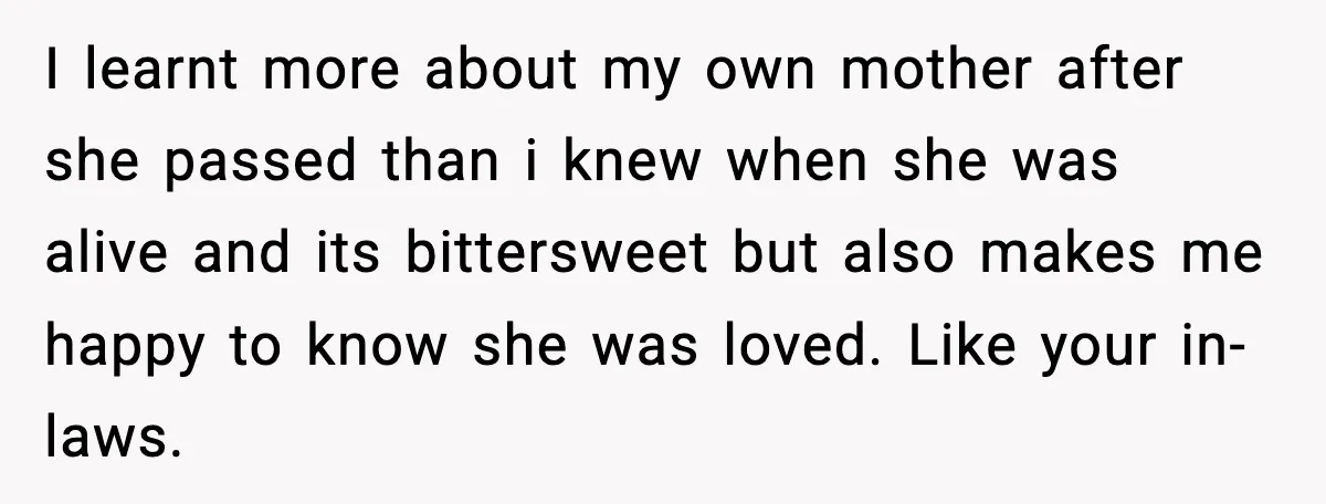 I learnt more about my own mother after she passed than i knew when she was alive and its bittersweet but also makes me happy to know she was loved....