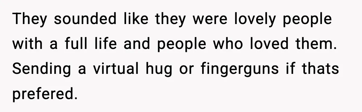 They sounded like they were lovely people with a full life and people who loved them. Sending a virtual hug or fingerguns if thats prefered.