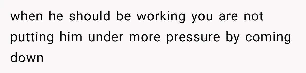 when he should be working you are not putting him under more pressure by coming down