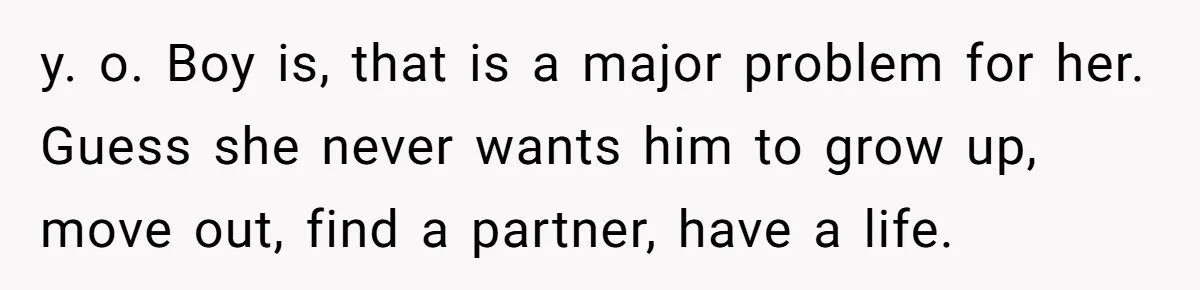 y. o. Boy is, that is a major problem for her. Guess she never wants him to grow up, move out, find a partner, have a life.