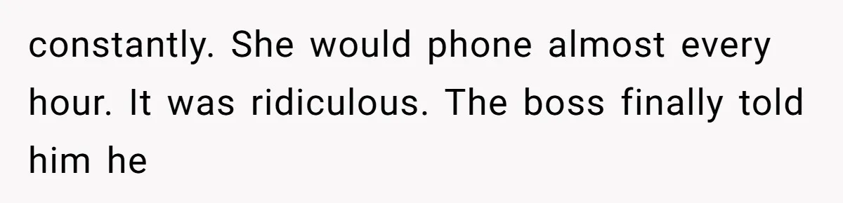 constantly. She would phone almost every hour. It was ridiculous. The boss finally told him he