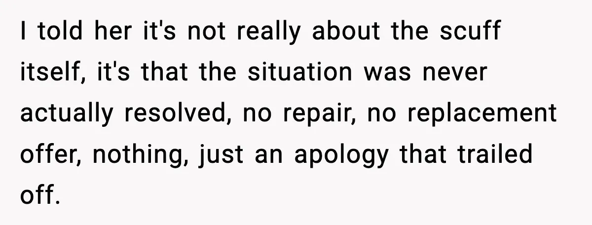 I told her it's not really about the scuff itself, it's that the situation was never actually resolved, no repair, no replacement offer, nothing, just an apology that trailed off.