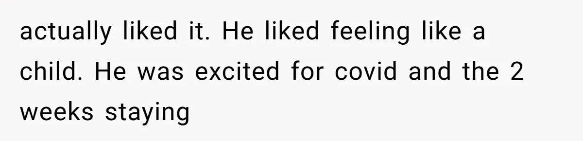 actually liked it. He liked feeling like a child. He was excited for covid and the 2 weeks staying