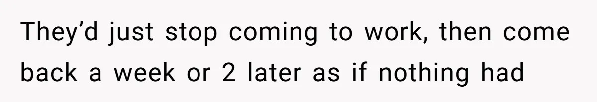 They’d just stop coming to work, then come back a week or 2 later as if nothing had