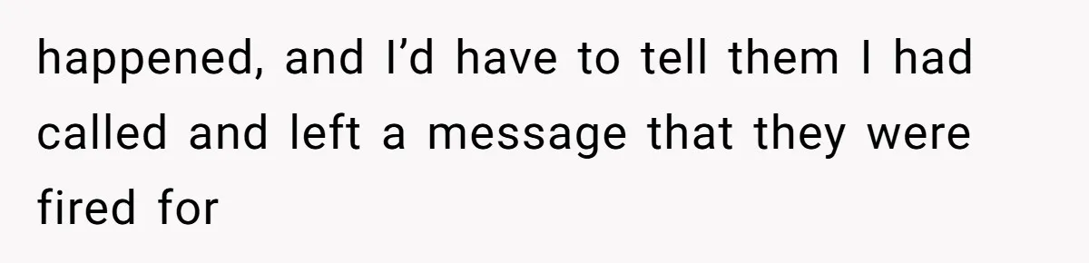 happened, and I’d have to tell them I had called and left a message that they were fired for