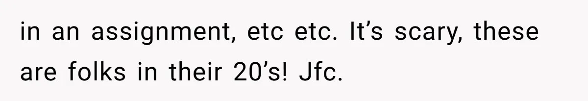 in an assignment, etc etc. It’s scary, these are folks in their 20’s! Jfc.