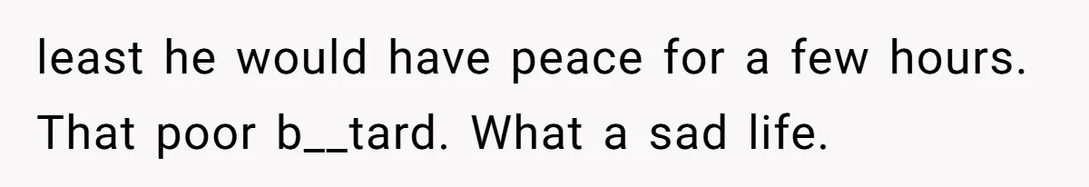 least he would have peace for a few hours. That poor b__tard. What a sad life.