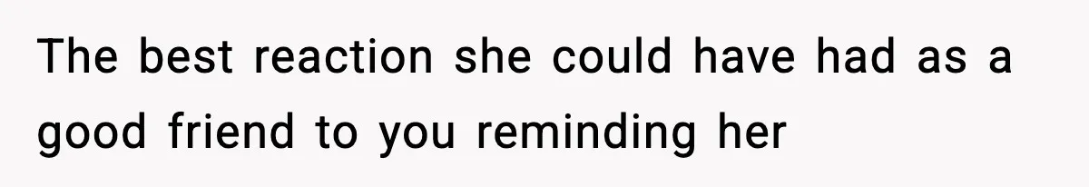 The best reaction she could have had as a good friend to you reminding her