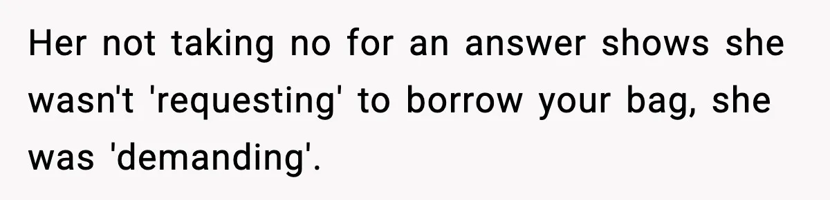 Her not taking no for an answer shows she wasn't 'requesting' to borrow your bag, she was 'demanding'.