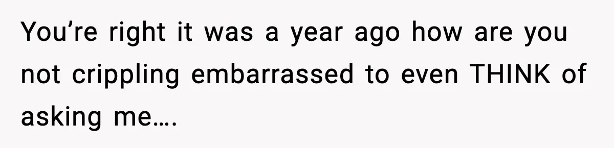 You’re right it was a year ago how are you not crippling embarrassed to even THINK of asking me….