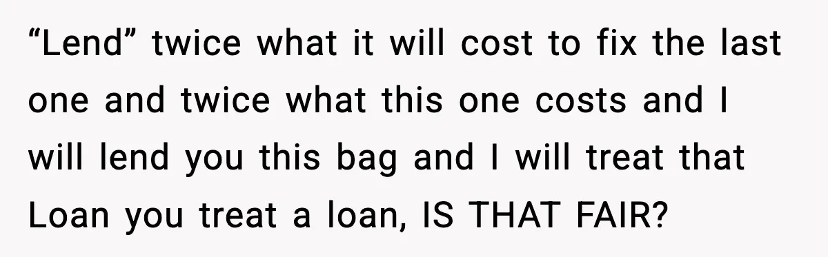 “Lend” twice what it will cost to fix the last one and twice what this one costs and I will lend you this bag and I will treat that Loan...