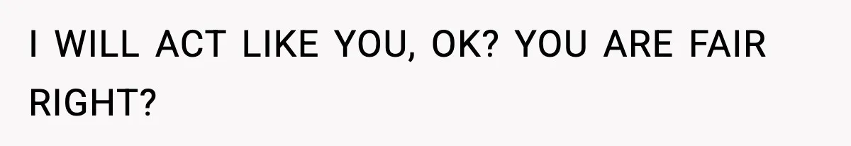 I WILL ACT LIKE YOU, OK? YOU ARE FAIR RIGHT?