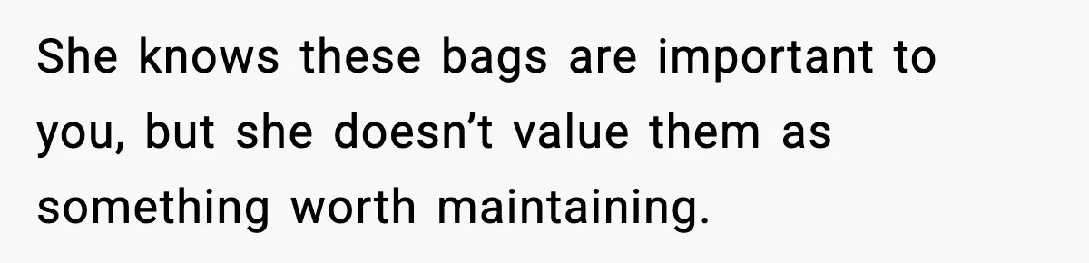 She knows these bags are important to you, but she doesn’t value them as something worth maintaining.