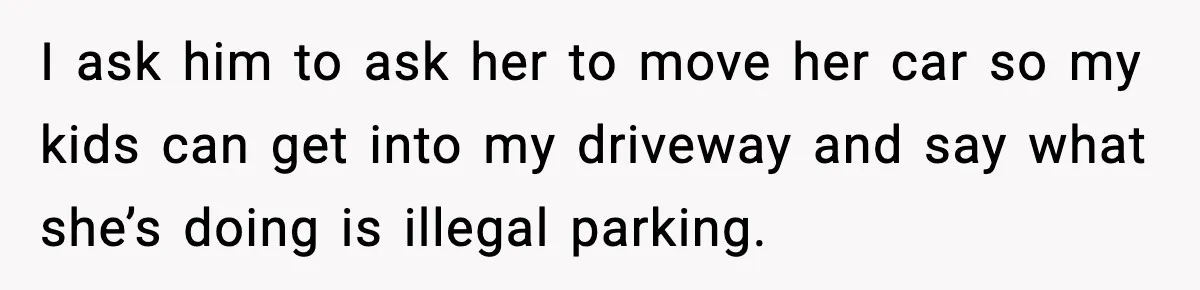 I ask him to ask her to move her car so my kids can get into my driveway and say what she’s doing is illegal parking.