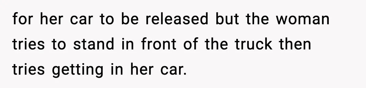for her car to be released but the woman tries to stand in front of the truck then tries getting in her car.