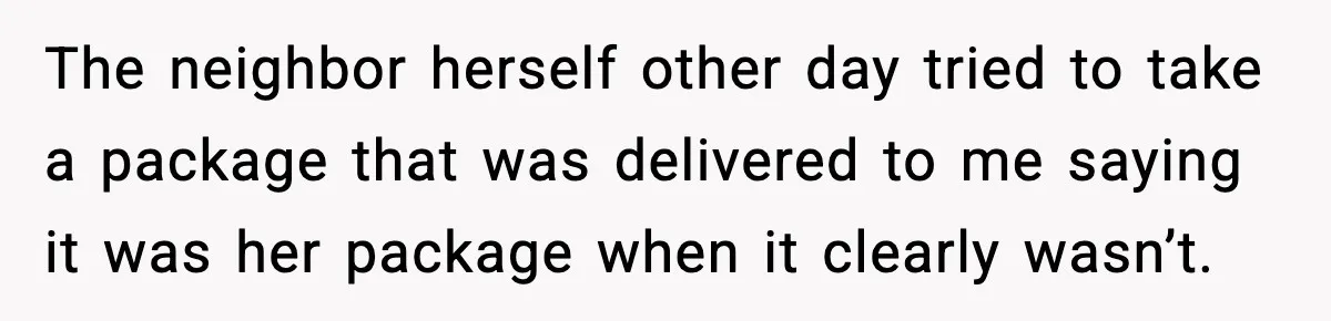 The neighbor herself other day tried to take a package that was delivered to me saying it was her package when it clearly wasn’t.