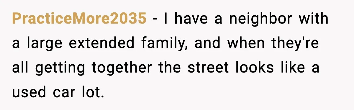 PracticeMore2035 − I have a neighbor with a large extended family, and when they're all getting together the street looks like a used car lot.