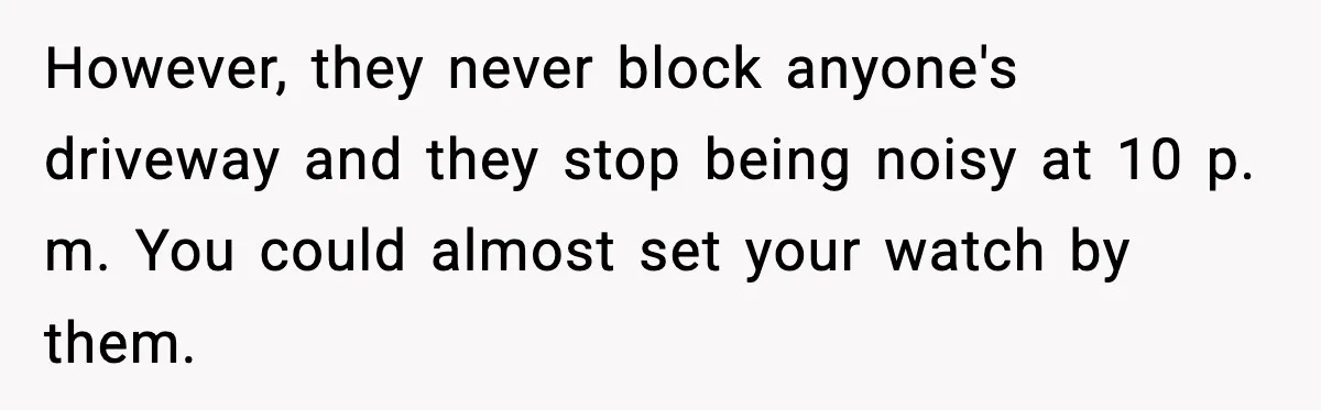 However, they never block anyone's driveway and they stop being noisy at 10 p. m. You could almost set your watch by them.