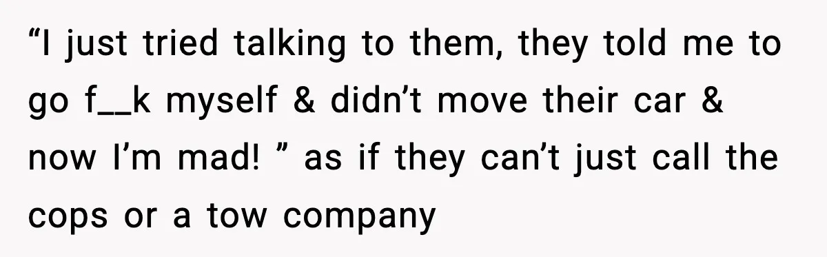“I just tried talking to them, they told me to go f__k myself & didn’t move their car & now I’m mad! ” as if they can’t just call the...
