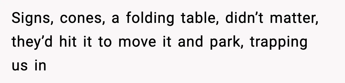 Signs, cones, a folding table, didn’t matter, they’d hit it to move it and park, trapping us in