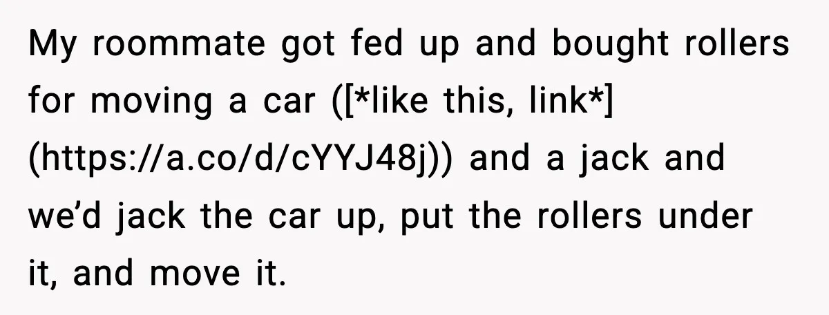 My roommate got fed up and bought rollers for moving a car ([*like this, link*](https://a.co/d/cYYJ48j)) and a jack and we’d jack the car up, put the rollers under it, and...