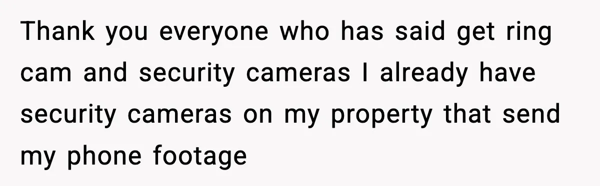 Thank you everyone who has said get ring cam and security cameras I already have security cameras on my property that send my phone footage