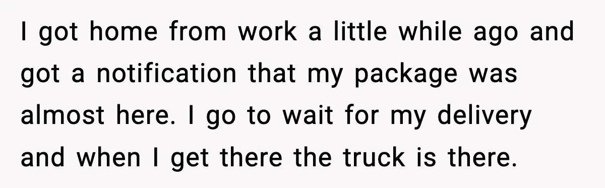 I got home from work a little while ago and got a notification that my package was almost here. I go to wait for my delivery and when I get...