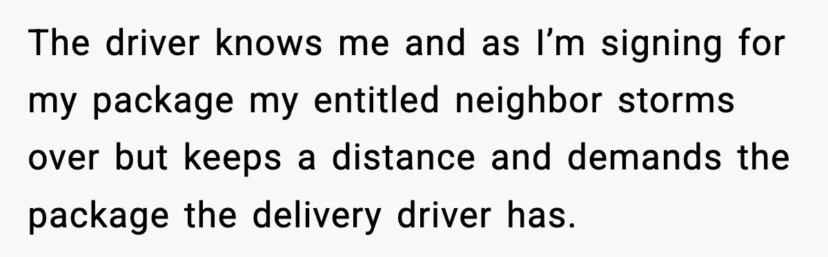 The driver knows me and as I’m signing for my package my entitled neighbor storms over but keeps a distance and demands the package the delivery driver has.