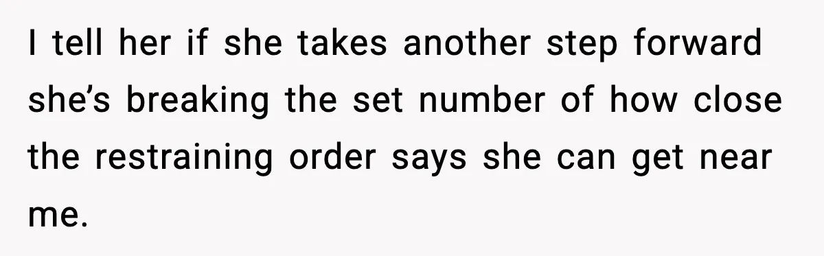 I tell her if she takes another step forward she’s breaking the set number of how close the restraining order says she can get near me.