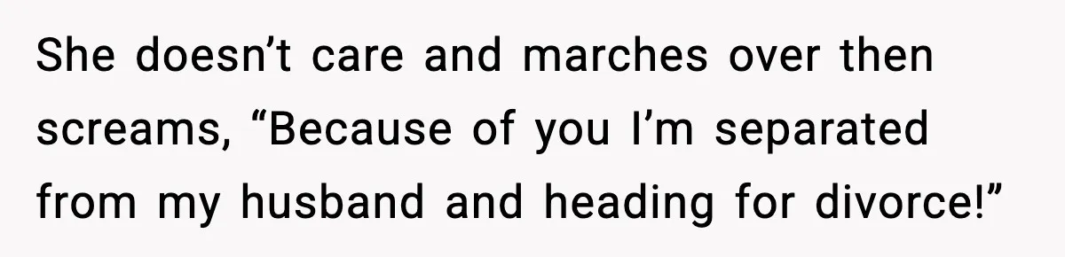She doesn’t care and marches over then screams, “Because of you I’m separated from my husband and heading for divorce!”