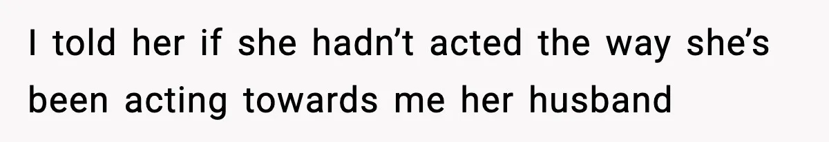 I told her if she hadn’t acted the way she’s been acting towards me her husband