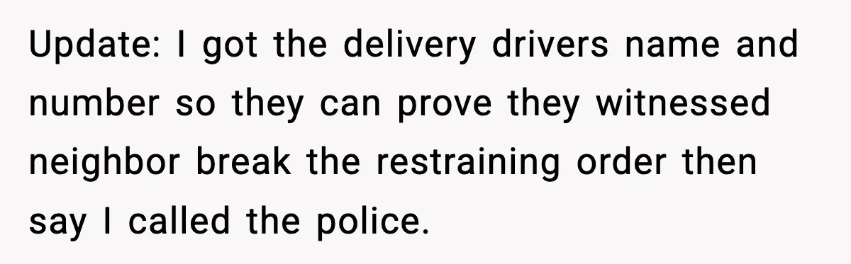 Update: I got the delivery drivers name and number so they can prove they witnessed neighbor break the restraining order then say I called the police.