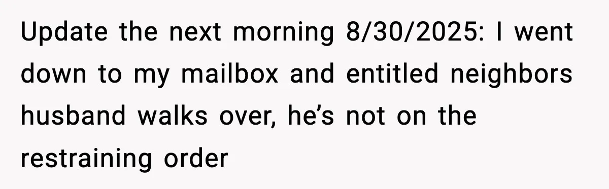 Update the next morning 8/30/2025: I went down to my mailbox and entitled neighbors husband walks over, he’s not on the restraining order