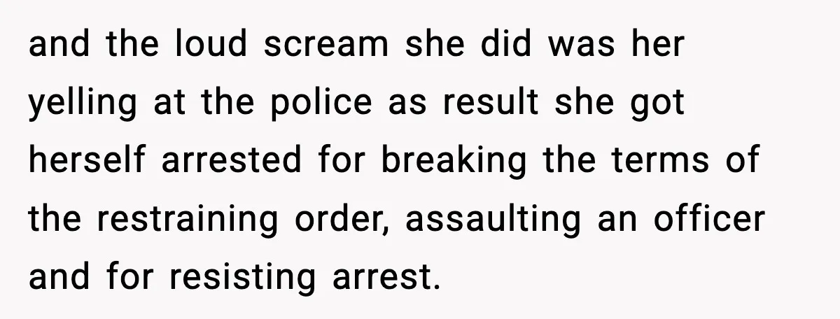 and the loud scream she did was her yelling at the police as result she got herself arrested for breaking the terms of the restraining order, assaulting an officer and...