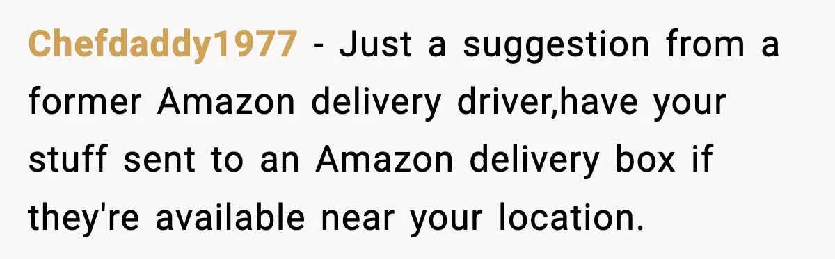 Chefdaddy1977 − Just a suggestion from a former Amazon delivery driver,have your stuff sent to an Amazon delivery box if they're available near your location.