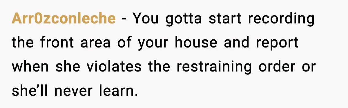 Arr0zconleche − You gotta start recording the front area of your house and report when she violates the restraining order or she’ll never learn.