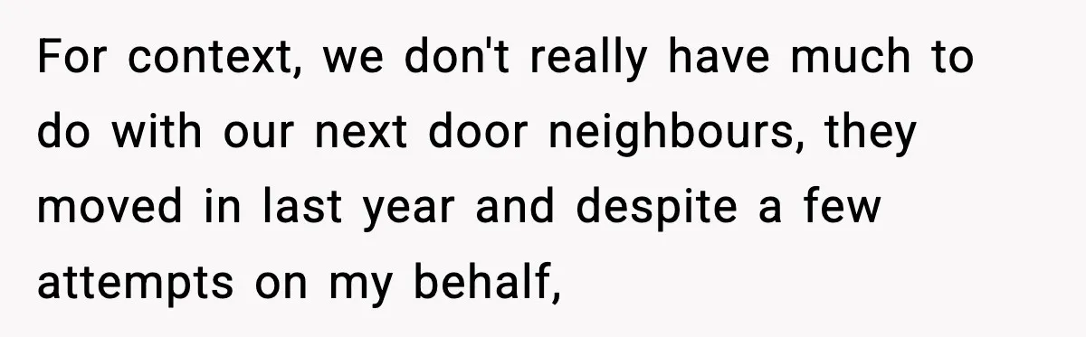 For context, we don't really have much to do with our next door neighbours, they moved in last year and despite a few attempts on my behalf,