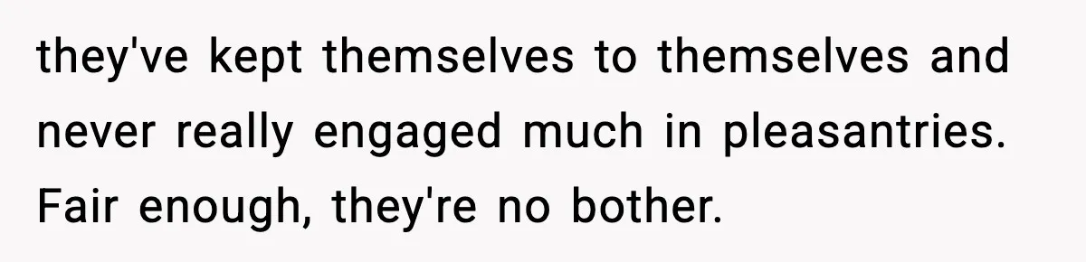 they've kept themselves to themselves and never really engaged much in pleasantries. Fair enough, they're no bother.