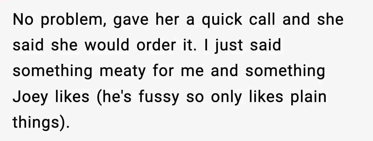 No problem, gave her a quick call and she said she would order it. I just said something meaty for me and something Joey likes (he's fussy so only likes...