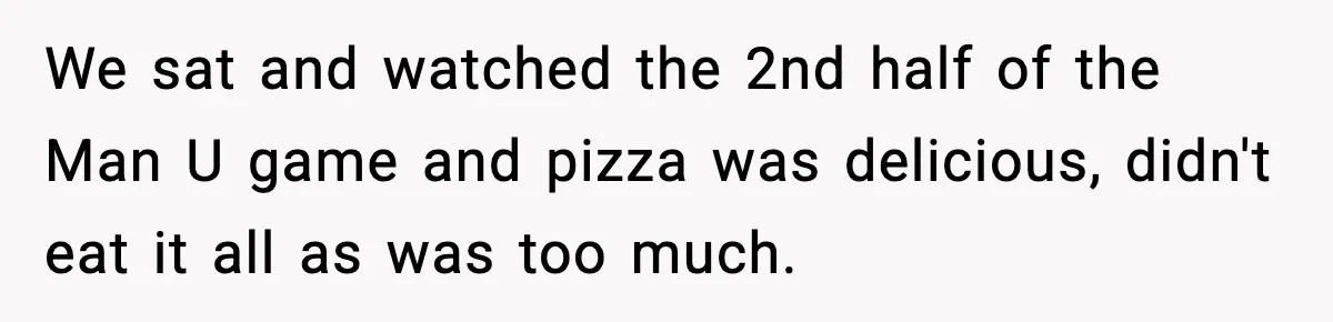 We sat and watched the 2nd half of the Man U game and pizza was delicious, didn't eat it all as was too much.