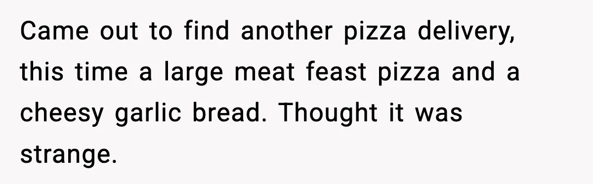 Came out to find another pizza delivery, this time a large meat feast pizza and a cheesy garlic bread. Thought it was strange.