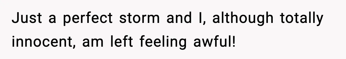 Just a perfect storm and I, although totally innocent, am left feeling awful!