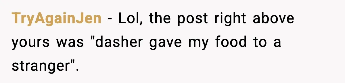 TryAgainJen − Lol, the post right above yours was "dasher gave my food to a stranger".