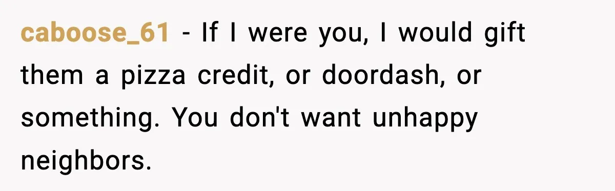 caboose_61 − If I were you, I would gift them a pizza credit, or doordash, or something. You don't want unhappy neighbors.
