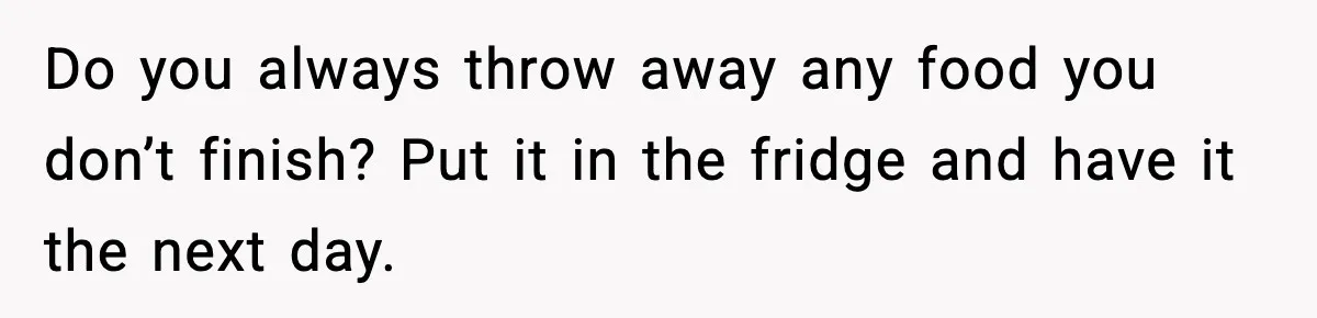 Do you always throw away any food you don’t finish? Put it in the fridge and have it the next day.